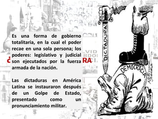 ¿ QUÉ ES UNA DICTADURA MILITAR? Es una forma de gobierno totalitaria, en la cual el poder recae en una sola persona; los poderes: legislativo y judicial son ejecutados por la fuerza armada de la nación.  Las dictaduras en América Latina se instauraron después de un Golpe de Estado, presentado como un pronunciamiento militar.  