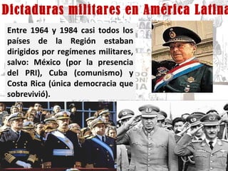 Dictaduras militares en América Latina Entre 1964 y 1984 casi todos los países de la Región estaban dirigidos por regímenes militares, salvo: México (por la presencia del PRI), Cuba (comunismo) y Costa Rica (única democracia que sobrevivió). 