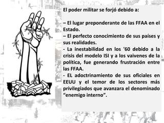 El poder militar se forjó debido a: –  El lugar preponderante de las FFAA en el Estado. –  El perfecto conocimiento de sus países y sus realidades. - La inestabilidad en los '60 debido a la crisis del modelo ISI y a los vaivenes de la política, fue generando frustración entre las FFAA.  - EL adoctrinamiento de sus oficiales en EEUU y el temor de los sectores más privilegiados que avanzara el denominado “enemigo interno”.  