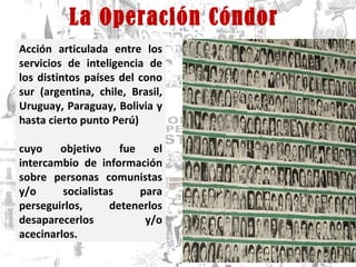 La Operación Cóndor Acción articulada entre los servicios de inteligencia de los distintos países del cono sur (argentina, chile, Brasil, Uruguay, Paraguay, Bolivia y hasta cierto punto Perú)  cuyo objetivo fue el intercambio de información sobre personas comunistas y/o socialistas para perseguirlos, detenerlos desaparecerlos y/o acecinarlos.  