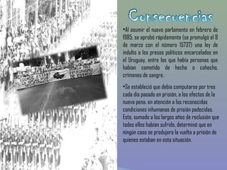 •Al asumir el nuevo parlamento en febrero de
1985, se aprobó rápidamente (se promulgó el 8
de marzo con el número 15737) una ley de
indulto a los presos políticos encarcelados en
el Uruguay, entre los que había personas que
habían cometido de hecho o cohecho,
crímenes de sangre.
•Se estableció que debía computarse por tres
cada día pasado en prisión, a los efectos de la
nueva pena, en atención a las reconocidas
condiciones inhumanas de prisión padecidas.
Esto, sumado a los largos años de reclusión que
todos ellos habían sufrido, determinó que en
ningún caso se produjera la vuelta a prisión de
quienes estaban en esta situación. 
 