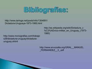 http://www.taringa.net/posts/info/1304891/
 Dictadura-Uruguaya-1973-1985.html
                                       http://es.wikipedia.org/wiki/Dictadura_c
                                       %C3%ADvico-militar_en_Uruguay_(1973-
                                       1985)
http://www.monografias.com/trabajo
s29/dictadura-uruguay/dictadura-
uruguay.shtml

                                   http://www.envozalta.org/GRAL__MANUEL
                                   _FERNANDEZ__3_.pdf
 