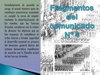    Inmediatamente de asumido su
    cargo, el actual ministro puso de
    manifiesto encontrarse empeñado
    en cumplir la tarea de impedir
    mediante la desarticulización de
    los mandos, que las Fuerzas
    Armadas cumplieran con la misión
    de alcanzar los objetivos que se
    han impuesto, de restablecer el
    orden interno y brindar seguridad
    al desarrollo nacional en procura
    del bienestar general dentro del
    sistema democrático republicano
    de acuerdo con la filosofía actual
    de las Fuerzas Armadas. 
 