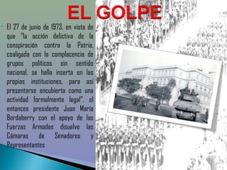    El 27 de junio de 1973, en vista de
    que "la acción delictiva de la
    conspiración contra la Patria,
    coaligada con la complacencia de
    grupos políticos sin sentido
    nacional, se halla inserta en las
    propias instituciones, para así
    presentarse encubierta como una
    actividad formalmente legal", el
    entonces presidente Juan María
    Bordaberry con el apoyo de las
    Fuerzas Armadas disuelve las
    Cámaras de Senadores y
    Representantes
 