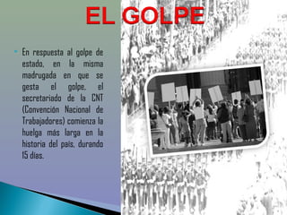    En respuesta al golpe de
    estado, en la misma
    madrugada en que se
    gesta el golpe, el
    secretariado de la CNT
    (Convención Nacional de
    Trabajadores) comienza la
    huelga más larga en la
    historia del país, durando
    15 días. 
 