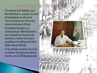    El presidente de la República Juan
    María Bordaberry,  propone a la Junta
    de Comandantes en Jefe de las
    Fuerzas Armadas una reforma del
    sistema institucional del país.
   El presidente Bordaberry es
    reemplazado por  Alberto Demicheli,
    quien suspende las elecciones de
    noviembre y nombra como nuevo
    presidente a el ex Ministro de Salud
    Pública  Aparicio Méndez.
   En las cárceles existieron mas de de
    un centenar de prisioneros políticos
    muertos y otros 200 desaparecidos.
 