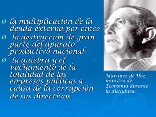 la multiplicación de la deuda externa por cinco la destrucción de gran parte del aparato productivo nacional la quiebra y el vaciamiento de la totalidad de las empresas públicas a causa de la corrupción de sus directivos.   Martínez de Hoz, ministro de Economía durante la dictadura. 