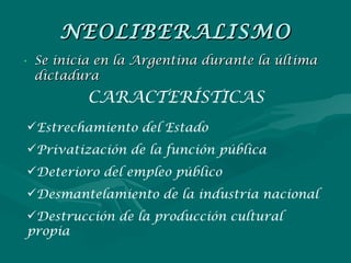 NEOLIBERALISMO Se inicia en la Argentina durante la última dictadura CARACTERÍSTICAS Estrechamiento del Estado Privatización de la función pública Deterioro del empleo público Desmantelamiento de la industria nacional Destrucción de la producción cultural propia 