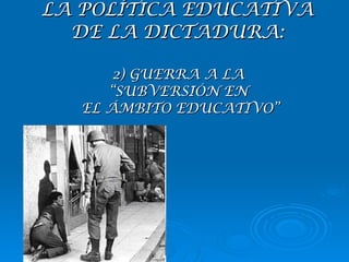 LA POLÍTICA EDUCATIVA  DE LA DICTADURA:  2) GUERRA A LA  “SUBVERSIÓN EN  EL ÁMBITO EDUCATIVO” 