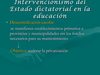 Intervencionismo del Estado dictatorial en la educación Descentralización escolar:   se transfieren establecimientos primarios a provincias y municipalidades sin los fondos necesarios para su mantenimiento Objetivo : acelerar la privatización 
