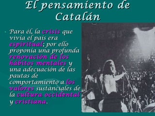 El pensamiento de Catalán Para él, la  crisis   que vivía el país era  espiritual ; por ello proponía una profunda  renovación de los hábitos mentales  y una adecuación de las pautas de comportamiento a  los   valores  sustanciales de la  cultura occidental  y  cristiana .   