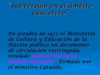 “ Subversión en el ámbito educativo” En octubre de 1977 el Ministerio de Cultura y Educación de la Nación publicó un documento de circulación restringida, titulado  Subversión en   el ámbito educativo , firmado por el ministro Catalán. 