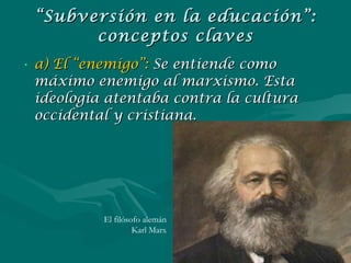 “ Subversión en la educación”: conceptos claves a) El “enemigo”:  Se entiende como máximo enemigo al marxismo. Esta ideología atentaba contra la cultura occidental y cristiana. El filósofo alemán Karl Marx 