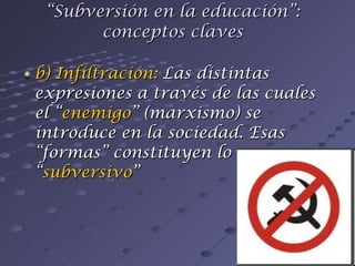 b) Infiltración:  Las distintas expresiones a través de las cuales el “ enemigo ” (marxismo) se introduce en la sociedad. Esas “formas” constituyen lo “ subversivo ” “ Subversión en la educación”: conceptos claves 