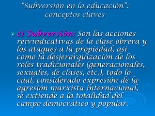 c) Subversión:  Son las acciones reivindicativas de la clase obrera y los ataques a la propiedad, así como la desjerarquización de los roles tradicionales (generacionales, sexuales, de clases, etc.), todo lo cual, considerado expresión de la agresión marxista internacional, se extiende a la totalidad del campo democrático y popular. “ Subversión en la educación”: conceptos claves 