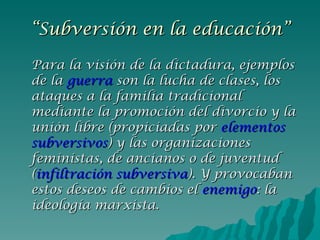 “ Subversión en la educación” Para la visión de la dictadura, ejemplos de la  guerra  son la lucha de clases, los ataques a la familia tradicional mediante la promoción del divorcio y la unión libre (propiciadas por  elementos   subversivos ) y las organizaciones feministas, de ancianos o de juventud ( infiltración subversiva ). Y provocaban estos deseos de cambios el  enemigo : la ideología marxista. 