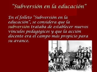 En el folleto “Subversión en la educación”, se considera que la  subversión   trataba de establecer nuevos vínculos pedagógicos y que la acción docente era el campo más propicio para su avance. “ Subversión en la educación” 
