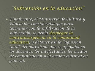 Finalmente, el Ministerio de Cultura y Educación consideraba que para terminar con la infiltración de la subversión, se debía  desplegar la   contrainsurgencia en la comunidad educativa , y detener así la “agresión total” del marxismo que se apoyaba en los docentes, los intelectuales, los medios de comunicación y la acción cultural en general. “ Subversión en la educación” 