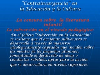 “ Contrainsurgencia” en  la Educación y la Cultura La subversión en el vínculo pedagógico: En el folleto “Subversión en la Educación” se sostiene que el accionar subversivo se desarrolla a través de maestros ideológicamente captados que inciden sobre las mentes de los pequeños alumnos, fomentando el desarrollo de ideas o conductas rebeldes, aptas para la acción que se desarrollará en niveles superiores   La censura sobre  la literatura infantil 