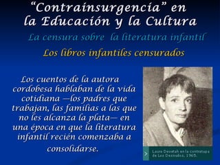 Los cuentos de la autora cordobesa hablaban de la vida cotidiana —los padres que trabajan, las familias a las que no les alcanza la plata— en una época en que la literatura infantil recién comenzaba a consolidarse.   “ Contrainsurgencia” en  la Educación y la Cultura La censura sobre  la literatura infantil Los libros infantiles censurados 