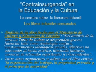 Análisis de la obra hecho por el Ministerio de  Cultura y Educación de Córdoba  : “Del análisis de la obra   La Torre de Cubos   se desprenden graves falencias tales como simbología confusa, cuestionamientos ideológicos-sociales, objetivos no adecuados al hecho estético, ilimitada fantasía, carencia de estímulos espirituales y trascendentes”. Entre otros argumentos se aduce que el libro critica " la   organización del trabajo, la propiedad privada y el principio de autoridad "   “ Contrainsurgencia” en  la Educación y la Cultura La censura sobre  la literatura infantil Los libros infantiles censurados 