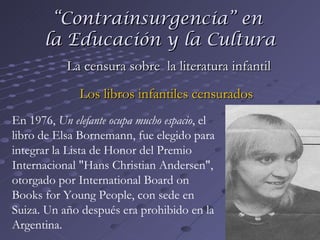 “ Contrainsurgencia” en  la Educación y la Cultura La censura sobre  la literatura infantil Los libros infantiles censurados En 1976,  Un elefante ocupa mucho espacio , el libro de Elsa Bornemann, fue elegido para integrar la Lista de Honor del Premio Internacional "Hans Christian Andersen", otorgado por International Board on Books for Young People, con sede en Suiza. Un año después era prohibido en la Argentina. 