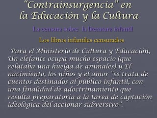 Para el Ministerio de Cultura y Educación,  Un elefante ocupa mucho espacio  (que relataba una huelga de animales) y  El nacimiento, los niños y el amor  “se trata de cuentos destinados al público infantil, con una finalidad de adoctrinamiento que resulta preparatoria a la tarea de captación ideológica del accionar subversivo”. “ Contrainsurgencia” en  la Educación y la Cultura La censura sobre  la literatura infantil Los libros infantiles censurados 