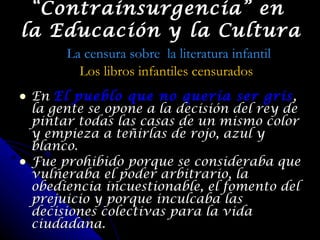 En  El pueblo que no quería ser gris , la gente se opone a la decisión del rey de pintar todas las casas de un mismo color y empieza a teñirlas de rojo, azul y blanco. Fue prohibido porque se consideraba que vulneraba el poder arbitrario, la obediencia incuestionable, el fomento del prejuicio y porque inculcaba las decisiones colectivas para la vida ciudadana. “ Contrainsurgencia” en  la Educación y la Cultura La censura sobre  la literatura infantil Los libros infantiles censurados 