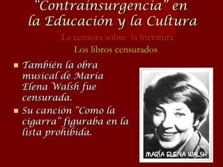 También la obra musical de María Elena Walsh fue censurada. Su canción “Como la cigarra” figuraba en la lista prohibida. “ Contrainsurgencia” en  la Educación y la Cultura La censura sobre  la literatura Los libros censurados 