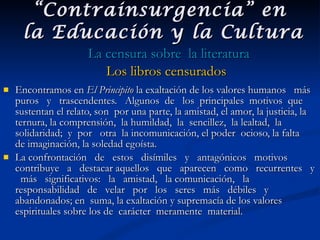 Encontramos en  El Principito  la exaltación de los valores humanos  más  puros  y  trascendentes.  Algunos  de  los  principales  motivos  que sustentan el relato, son  por una parte, la amistad, el amor, la justicia, la ternura, la comprensión,  la humildad,  la  sencillez,  la lealtad,  la solidaridad;  y  por  otra  la incomunicación, el poder  ocioso, la falta  de imaginación, la soledad egoísta.  La confrontación  de  estos  disímiles  y  antagónicos  motivos  contribuye  a  destacar aquellos  que  aparecen  como  recurrentes  y  más  significativos:  la  amistad,  la comunicación,  la  responsabilidad  de  velar  por  los  seres  más  débiles  y abandonados; en  suma, la exaltación y supremacía de los valores espirituales sobre los de  carácter  meramente  material.   “ Contrainsurgencia” en  la Educación y la Cultura La censura sobre  la literatura Los libros censurados 