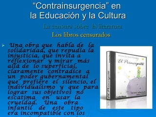 Una obra que  habla de  la solidaridad, que repudia la injusticia, que invita a reflexionar  y mirar  más  allá de  lo superficial, claramente  contradice  a un  poder gubernamental  que  prefiere  el  silencio, el  individualismo  y  que  para lograr  sus objetivos  no  escatima  en  usar  la  crueldad.  Una  obra  infantil  de  este  tipo  era incompatible con los preceptos que se querían  transmitir a los niños de la época. “ Contrainsurgencia” en  la Educación y la Cultura La censura sobre  la literatura Los libros censurados 