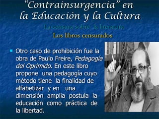Otro caso de prohibición fue la obra de Paulo Freire,  Pedagogía del Oprimido . En este libro propone  una pedagogía cuyo  método tiene  la finalidad de  alfabetizar  y en  una dimensión  amplia  postula  la  educación  como  práctica  de  la libertad. “ Contrainsurgencia” en  la Educación y la Cultura La censura sobre  la literatura Los libros censurados 