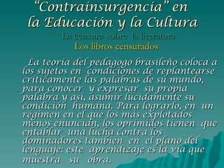 La teoría del pedagogo brasileño coloca a los sujetos en  condiciones de replantearse críticamente las palabras de su mundo, para conocer  y expresar  su propia palabra y así, asumir lúcidamente su condición  humana. Para lograrlo, en  un régimen en el que los más explotados menos enuncian, los oprimidos tienen  que entablar  una lucha contra los dominadores también  en  el plano del lenguaje: este  aprendizaje es la vía que muestra  su  obra.   “ Contrainsurgencia” en  la Educación y la Cultura La censura sobre  la literatura Los libros censurados 