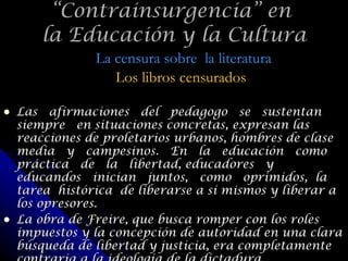 Las  afirmaciones  del  pedagogo  se  sustentan  siempre  en situaciones concretas, expresan las reacciones de proletarios urbanos, hombres de clase  media  y  campesinos.  En  la  educación  como  práctica  de  la  libertad, educadores  y  educandos  inician  juntos,  como  oprimidos,  la  tarea  histórica  de liberarse a sí mismos y liberar a los opresores. La obra de Freire, que busca romper con los roles impuestos y la concepción de autoridad en una clara búsqueda de libertad y justicia, era completamente contraria a la ideología de la dictadura. “ Contrainsurgencia” en  la Educación y la Cultura La censura sobre  la literatura Los libros censurados 