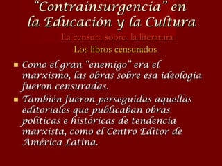 Como el gran “enemigo” era el marxismo, las obras sobre esa ideología fueron censuradas. También fueron perseguidas aquellas editoriales que publicaban obras políticas e históricas de tendencia marxista, como el  Centro Editor de América Latina. “ Contrainsurgencia” en  la Educación y la Cultura La censura sobre  la literatura Los libros censurados 