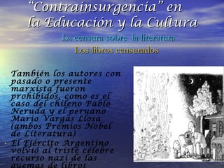 También los autores con pasado o presente marxista fueron prohibidos, como es el caso del chileno Pablo Neruda y el peruano Mario Vargas Llosa (ambos Premios Nobel de Literatura) El Ejército Argentino volvió al triste célebre recurso nazi de las quemas de libros públicas. “ Contrainsurgencia” en  la Educación y la Cultura La censura sobre  la literatura Los libros censurados 