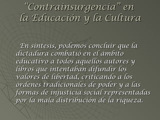 En síntesis, podemos concluir que la dictadura combatió en el ámbito educativo a todos aquellos autores y libros que intentaban difundir los valores de libertad, criticando a los órdenes tradicionales de poder y a las formas de injusticia social representadas por la mala distribución de la riqueza. “ Contrainsurgencia” en  la Educación y la Cultura 