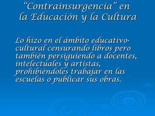 Lo hizo en el ámbito educativo-cultural censurando libros pero también persiguiendo a docentes, intelectuales y artistas, prohibiéndoles trabajar en las escuelas o publicar sus obras. “ Contrainsurgencia” en  la Educación y la Cultura 