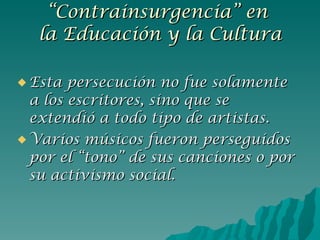 Esta persecución no fue solamente a los escritores, sino que se extendió a todo tipo de artistas. Varios músicos fueron perseguidos por el “tono” de sus canciones o por su activismo social. “ Contrainsurgencia” en  la Educación y la Cultura 
