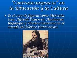 Es el caso de figuras como Mercedes Sosa, Alfredo Zitarrosa, Atahualpa Yupanqui y Horacio Guarany en el mundo del folclore (entre otros). “ Contrainsurgencia” en  la Educación y la Cultura 
