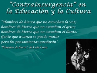 “ Hombres de hierro que no escuchan la voz;  hombres de hierro que no escuchan el grito;  hombres de hierro que no escuchan el llanto.  Gente que avanza se puede matar  pero los pensamientos quedarán”.   “ Hombres de hierro”, de León Gieco “ Contrainsurgencia” en  la Educación y la Cultura 