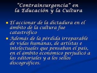 El accionar de la dictadura en el ámbito de la cultura fue catastrófico Además de la pérdida irreparable de vidas humanas, de artistas e intelectuales que pensaban el país, en el ámbito económico perjudicó a las editoriales y a los sellos discográficos. “ Contrainsurgencia” en  la Educación y la Cultura 