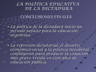 La política de la dictadura inició un período nefasto para la educación argentina. La represión dictatorial, el desastre económico-social y la política neoliberal confluyeron para producir la situación más grave vivida en cien años de educación pública. CONCLUSIONES FINALES LA POLÍTICA EDUCATIVA  DE LA DICTADURA 