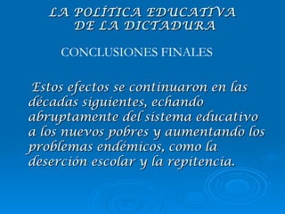 Estos efectos se continuaron en las décadas siguientes, echando abruptamente del sistema educativo a los nuevos pobres y aumentando los problemas endémicos, como la deserción escolar y la repitencia. CONCLUSIONES FINALES LA POLÍTICA EDUCATIVA  DE LA DICTADURA 