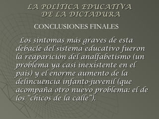 Los síntomas más graves de esta debacle del sistema educativo fueron la reaparición del analfabetismo (un problema ya casi inexistente en el país) y el enorme aumento de la delincuencia infanto-juvenil (que acompaña otro nuevo problema: el de los “chicos de la calle”). CONCLUSIONES FINALES LA POLÍTICA EDUCATIVA  DE LA DICTADURA 
