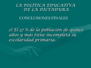 2) El 37 % de la población de quince años y más tiene incompleta su escolaridad primaria. CONCLUSIONES FINALES LA POLÍTICA EDUCATIVA  DE LA DICTADURA 