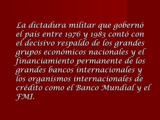 La dictadura militar que gobernó el país entre 1976 y 1983 contó con el decisivo respaldo de los grandes grupos económicos nacionales y el financiamiento permanente de los grandes bancos internacionales y los organismos internacionales de crédito como el Banco Mundial y el FMI.   