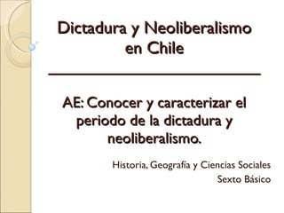 Dictadura y Neoliberalismo en Chile _________________________ AE:  Conocer y caracterizar el periodo de la dictadura y neoliberalismo. Historia, Geografía y Ciencias Sociales Sexto Básico 