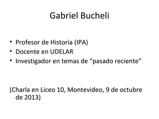 Gabriel Bucheli
• Profesor de Historia (IPA)
• Docente en UDELAR
• Investigador en temas de “pasado reciente”
(Charla en Liceo 10, Montevideo, 9 de octubre
de 2013)
 