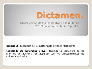 Dictamen. Identificación de los Elementos de la Auditoría. C.P. Claudia Ivette Rouin Espíndola. Unidad 2.  Ejecución de la auditoría de estados financieros Resultado de aprendizaje 2.2. identifica la estructura de los informes de auditoría de acuerdo con los procedimientos de auditoría aplicados.  
